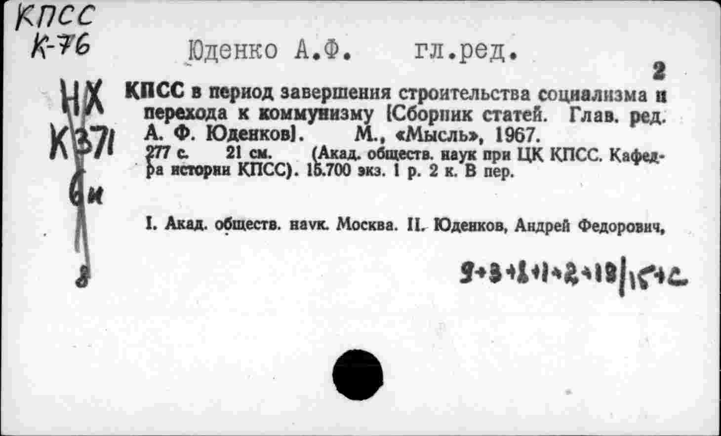 ﻿Косс №
Юденко А.Ф. гл.ред.
КПСС в период завершения строительства социализма а перехода к коммунизму [Сборник статей. Глав. ред. А. Ф. Юденков]. М., «Мысль», 1967.
277 с. 21 см. (Акад, обществ, наук при ЦК КПСС. Кафедра истории КПСС). 15.700 экз. 1 р. 2 к. В пер.
I. Акад, обществ, наук. Москва. П. Юденков, Андрей Федорович,